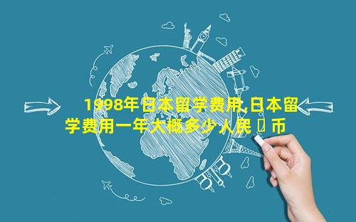 1998年日本留学费用,日本留学费用一年大概多少人民 ☘ 币